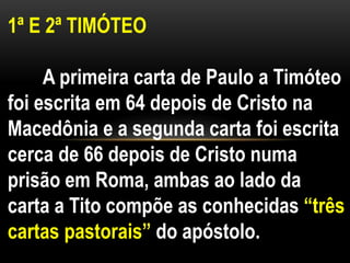 1ª E 2ª TIMÓTEO
A primeira carta de Paulo a Timóteo
foi escrita em 64 depois de Cristo na
Macedônia e a segunda carta foi escrita
cerca de 66 depois de Cristo numa
prisão em Roma, ambas ao lado da
carta a Tito compõe as conhecidas “três
cartas pastorais” do apóstolo.
 