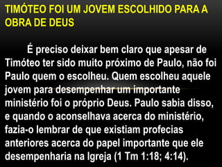 TIMÓTEO FOI UM JOVEM ESCOLHIDO PARA A
OBRA DE DEUS
É preciso deixar bem claro que apesar de
Timóteo ter sido muito próximo de Paulo, não foi
Paulo quem o escolheu. Quem escolheu aquele
jovem para desempenhar um importante
ministério foi o próprio Deus. Paulo sabia disso,
e quando o aconselhava acerca do ministério,
fazia-o lembrar de que existiam profecias
anteriores acerca do papel importante que ele
desempenharia na Igreja (1 Tm 1:18; 4:14).
 