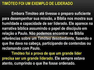 TIMÓTEO FOI UM EXEMPLO DE LIDERADO
Embora Timóteo até tivesse o preparo suficiente
para desempenhar sua missão, a Bíblia nos mostra sua
humildade e capacidade de ser liderado. Ele aparece na
narrativa bíblica assumindo o papel de discípulo em
relação a Paulo. Não podemos encontrar na Bíblia
referências sobre um Timóteo desobediente, fazendo o
que lhe dava na cabeça, participando de contendas ou
reclamando com Paulo.
Timóteo foi a prova de que um grande líder
precisa ser um grande liderado. Ele sempre estava
atento, cumprindo o que lhe fosse ordenado.
 