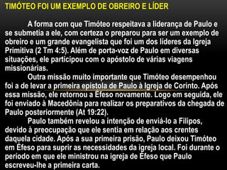 TIMÓTEO FOI UM EXEMPLO DE OBREIRO E LÍDER
A forma com que Timóteo respeitava a liderança de Paulo e
se submetia a ele, com certeza o preparou para ser um exemplo de
obreiro e um grande evangelista que foi um dos líderes da Igreja
Primitiva (2 Tm 4:5). Além de porta-voz de Paulo em diversas
situações, ele participou com o apóstolo de várias viagens
missionárias.
Outra missão muito importante que Timóteo desempenhou
foi a de levar a primeira epístola de Paulo à Igreja de Corinto. Após
essa missão, ele retornou a Éfeso novamente. Logo em seguida, ele
foi enviado à Macedônia para realizar os preparativos da chegada de
Paulo posteriormente (At 19:22).
Paulo também revelou a intenção de enviá-lo a Filipos,
devido à preocupação que ele sentia em relação aos crentes
daquela cidade. Após a sua primeira prisão, Paulo deixou Timóteo
em Éfeso para suprir as necessidades da igreja local. Foi durante o
período em que ele ministrou na igreja de Éfeso que Paulo
escreveu-lhe a primeira carta.
 