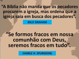 “A Bíblia não manda que os pecadores
procurem a igreja, mas ordena que a
igreja saia em busca dos pecadores”.
BILLY GRAHAM
“Se formos fracos em nossa
comunhão com Deus,
seremos fracos em tudo”.
CHARLE H. SPURGEON)
 