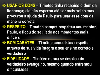  USAR OS DONS – Timóteo tinha recebido o dom da
liderança; ele não esperou até ser mais velho mas
procurou a ajuda de Paulo para usar esse dom de
maneira correta
 RESPEITO – Timóteo sempre respeitou seu mentor,
Paulo, e ficou do seu lado nos momentos mais
difíceis
 BOM CARÁTER – Timóteo conquistou respeito
através de sua vida íntegra e seu ensino correto e
verdadeiro
 FIDELIDADE – Timóteo nunca se desviou do
verdadeiro evangelho, mesmo quando enfrentou
dificuldades
 