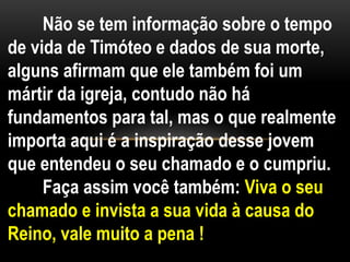 Não se tem informação sobre o tempo
de vida de Timóteo e dados de sua morte,
alguns afirmam que ele também foi um
mártir da igreja, contudo não há
fundamentos para tal, mas o que realmente
importa aqui é a inspiração desse jovem
que entendeu o seu chamado e o cumpriu.
Faça assim você também: Viva o seu
chamado e invista a sua vida à causa do
Reino, vale muito a pena !
 