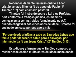 Reconhecidamente um missionário e líder
cristão, amado filho na fé do apóstolo Paulo (1ª
Timóteo 1.2) com chamado pastoral.
Timóteo foi instruído sobre a Lei e os Profetas,
pois conforme a tradição judaica, os meninos
começavam a ser instruídos formalmente no A.T.
quando chegavam aos cinco anos de idade, Timóteo foi
ensinado em casa por sua avó e mãe:
“Porque desde a infância sabe as Sagradas Letras que
têm o poder de fazer-te sábio para a salvação, por
intermédio da fé em Jesus Cristo” (2ª Timóteo 3.15).
Estudiosos afirmam que o Timóteo começou a
receber esse ensino muito antes da idade mencionada.
 