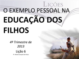 O EXEMPLO PESSOAL NA

EDUCAÇÃO DOS
FILHOS
4º Trimestre de
2013
Lição 6
Pr. Moisés Sampaio de Paula

 