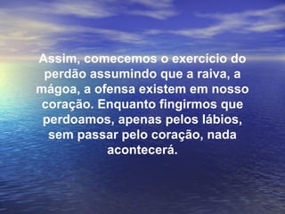 Assim, comecemos o exercício do
 perdão assumindo que a raiva, a
mágoa, a ofensa existem em nosso
 coração. Enquanto fingirmos que
 perdoamos, apenas pelos lábios,
  sem passar pelo coração, nada
           acontecerá.
 