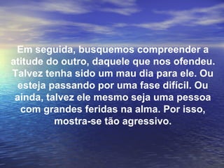 Em seguida, busquemos compreender a
atitude do outro, daquele que nos ofendeu.
Talvez tenha sido um mau dia para ele. Ou
  esteja passando por uma fase difícil. Ou
 ainda, talvez ele mesmo seja uma pessoa
  com grandes feridas na alma. Por isso,
          mostra-se tão agressivo.
 