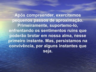 Após compreender, exercitemos
  pequenos passos de aproximação.
    Primeiramente, suportemo-lo,
enfrentando os sentimentos ruins que
poderão brotar em nossa alma, nesse
primeiro instante. Mas, persistamos na
convivência, por alguns instantes que
                 seja.
 