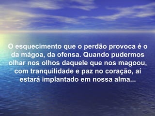 O esquecimento que o perdão provoca é o
 da mágoa, da ofensa. Quando pudermos
olhar nos olhos daquele que nos magoou,
  com tranquilidade e paz no coração, aí
   estará implantado em nossa alma...
 