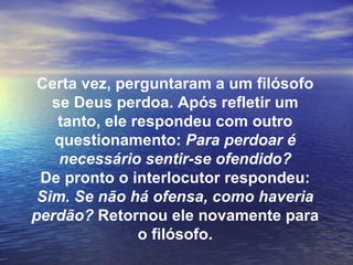 Certa vez, perguntaram a um filósofo
   se Deus perdoa. Após refletir um
    tanto, ele respondeu com outro
   questionamento: Para perdoar é
    necessário sentir-se ofendido?
 De pronto o interlocutor respondeu:
 Sim. Se não há ofensa, como haveria
perdão? Retornou ele novamente para
                o filósofo.
 
