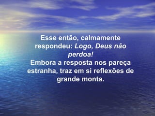 Esse então, calmamente
  respondeu: Logo, Deus não
             perdoa!
 Embora a resposta nos pareça
estranha, traz em si reflexões de
        grande monta.
 