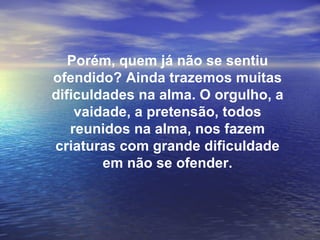 Porém, quem já não se sentiu
ofendido? Ainda trazemos muitas
dificuldades na alma. O orgulho, a
    vaidade, a pretensão, todos
   reunidos na alma, nos fazem
criaturas com grande dificuldade
        em não se ofender.
 