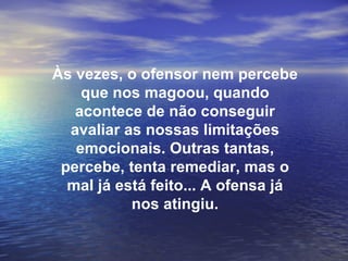 Às vezes, o ofensor nem percebe
    que nos magoou, quando
   acontece de não conseguir
  avaliar as nossas limitações
   emocionais. Outras tantas,
 percebe, tenta remediar, mas o
  mal já está feito... A ofensa já
           nos atingiu.
 