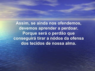 Assim, se ainda nos ofendemos,
  devemos aprender a perdoar.
    Porque será o perdão que
conseguirá tirar a nódoa da ofensa
   dos tecidos de nossa alma.
 