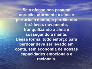 Se a ofensa nos pesa no
  coração, atormenta a alma e
perturba a mente, o perdão nos
     fará leves novamente,
    tranquilizando a alma e
     sossegando a mente.
Dessa forma, todo esforço para
  perdoar deve ser levado em
conta, sem economia de nossas
   capacidades emocionais e
            racionais.
 