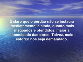 É claro que o perdão não se instaura
imediatamente, e ainda, quanto mais
   magoados e ofendidos, maior a
 intensidade das dores. Talvez, mais
    esforço nos seja demandado.
 