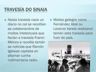 TRAVESÍA DO SINAIA
 Nesta travesía nace un
diario no cal se recollían
as colaboracións de
moitos intelectuais que
facían a travesía Franci-
México e recollía tamén
as noticias que Ramón
Iglesias captaba en
altamar cunha
rudimentaria radio.
 Moitos galegos como
Fernández Abal ou
Lorenzo Varela realizaron
tamén esta travesía para
fuxir do país.
6
 
