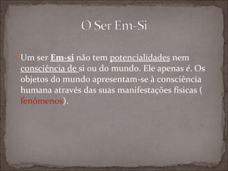 Um ser  Em-si  não tem  potencialidades  nem  consciência de  si ou do mundo. Ele apenas  é . Os objetos do mundo apresentam-se à consciência humana através das suas manifestações físicas ( fenómenos ). 
