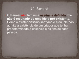 O Para-si  não  tem uma  essência definida.  Ele  não é resultado de uma idéia pré-existente . Como o existencialismo sartriano é ateu, ele não admite a existência de um criador que tenha predeterminado a essência e os fins de cada pessoa.  