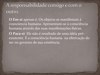 O Em-si  apenas é. Os objetos se manifestam à cosnciencia humana. Apresentam-se à consciência humana através das suas manifestações físicas. O Para-si  Ele não é resultado de uma idéia pré-existente. É a consciência humana  na efetivação do ser no governo de sua existência. 