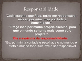 “ Cada escolha que faço, torno-me responsável não só por mim, mas por toda a humanidade”.  “ E faço isso por minha própria escolha, para que o mundo se torne mais como eu o projetei”.  Eis a essência da responsabilidade:  “ Eu, por minha vontade e escolha, ajo no mundo e afeto o mundo todo. Ser livre é ser responsável 