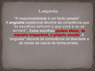 “ A responsabilidade é um fardo pesado”. A  angústia  existencial decorre da consciência que “ as escolhas definem o que você é ou se tornará” . Estas escolhas  podem afetar, de maneira irreparável, o próprio mundo . A "angústia" decorre da consciência da liberdade e do receio de usá-la de forma errada. 