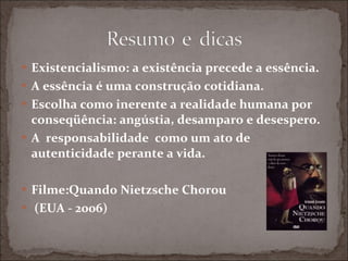 Existencialismo: a existência precede a essência. A essência é uma construção cotidiana. Escolha como inerente a realidade humana por conseqüência: angústia, desamparo e desespero. A  responsabilidade  como um ato de autenticidade perante a vida. Filme:Quando Nietzsche Chorou (EUA - 2006) 