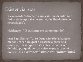 Kiekegaard- “o homem é uma síntese de infinito e finito, de temporal e de eterno, de liberdade e de necessidade”. Heidegger- “ O existente é o ser no mundo”. Jean Paul Sartre- “"... se Deus não existe, há pelo menos um ser, no qual a existência precede a essência, um ser que existe antes de poder ser definido por qualquer conceito, e que este ser é o homem” ( O existencialismo é um Humanismo). 