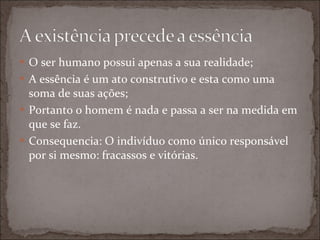 O ser humano possui apenas a sua realidade; A essência é um ato construtivo e esta como uma soma de suas ações; Portanto o homem é nada e passa a ser na medida em que se faz. Consequencia: O indivíduo como único responsável por si mesmo: fracassos e vitórias. 