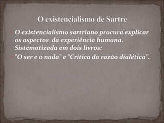 O existencialismo sartriano procura explicar os aspectos  da experiência humana. Sistematizada em dois livros:  "O ser e o nada" e "Crítica da razão dialética”. 