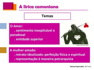 A lírica camoniana
Outras Expressões, 10.º ano
Temas
O Amor:
. sentimento inexplicável e
paradoxal
. entidade superior
A mulher amada:
. retrato idealizado: perfeição física e espiritual
. representação à maneira petrarquista
Valyo, sem título, 2011
 