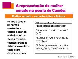 A representação da mulher
amada na poesia de Camões
Outras Expressões, 10.º ano
Mulher amada – características físicas
• olhos doces e
brilhantes
• rosto doce
• sorriso brando
• cabelos loiros
• faces rosadas
• dentes brancos
• lábios vermelhos
• pele clara
• fala/voz suave
“Um mover d’olhos, brando e
piadoso”
“Um mover d’olhos, brando e
piadoso” (v. 1)
“um riso brando e honesto,
quási forçado” (v. 2)
“um doce e humilde gesto”
(v. 3)
“Ondados fios d’ ouro
reluzente”
“sobre as rosas estendidos” (v. 3)
“olhos, que vos moveis tão
docemente, / em mil divinos
raios encendidos” (v.v. 5-6)
“Honesto riso, que entre a mor
fineza / de perlas e corais nasce e
parece” (vv. 9-10)
“Leda serenidade deleitosa”
“entre rubis e perlas doce riso”
(v. 3)
“debaixo d’ ouro e neve, cor de
rosa” (v. 4)
“fala de quem a morte e a vida
pende, / rara, suave” (vv. 9-10)
 