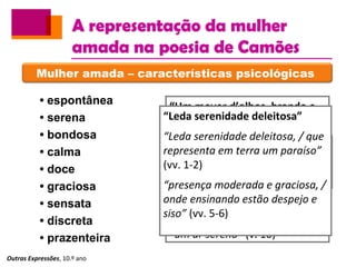 A representação da mulher
amada na poesia de Camões
Outras Expressões, 10.º ano
Mulher amada – características psicológicas
• espontânea
• serena
• bondosa
• calma
• doce
• graciosa
• sensata
• discreta
• prazenteira
“Um mover d’olhos, brando e
piadoso”
“um despejo quieto e
vergonhoso” (v. 5)
“um repouso gravíssimo e
modesto” (v. 6)
“ũa pura bondade” (v. 7)
“ũa brandura” (v. 9)
“um ar sereno” (v. 10)
“Ondados fios d’ ouro
reluzente”
“Honesto riso” (v. 9)
“Leda serenidade deleitosa”
“Leda serenidade deleitosa, / que
representa em terra um paraíso”
(vv. 1-2)
“presença moderada e graciosa, /
onde ensinando estão despejo e
siso” (vv. 5-6)
 