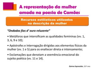 A representação da mulher
amada na poesia de Camões
Outras Expressões, 10.º ano
Recursos estilísticos utilizados
na descrição da mulher
“Ondados fios d’ ouro reluzente”
• Metáforas que intensificam as qualidades femininas (vv. 1,
3, 6, 9 e 10);
• Apóstrofes e interrogação dirigidas aos elementos físicos da
mulher (vv. 1 e 5) para os enaltecer direta e intensamente;
• Exclamações que denotam a veemência emocional do
sujeito poético (vv. 11 e 14).
 