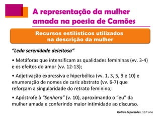 A representação da mulher
amada na poesia de Camões
Outras Expressões, 10.º ano
Recursos estilísticos utilizados
na descrição da mulher
“Leda serenidade deleitosa”
• Metáforas que intensificam as qualidades femininas (vv. 3-4)
e os efeitos do amor (vv. 12-13);
• Adjetivação expressiva e hiperbólica (vv. 1, 3, 5, 9 e 10) e
enumeração de nomes de cariz abstrato (vv. 6-7) que
reforçam a singularidade do retrato feminino;
• Apóstrofe à “Senhora” (v. 10), aproximando o “eu” da
mulher amada e conferindo maior intimidade ao discurso.
 