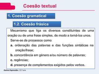 Outras Expressões, 12.º ano
1. Coesão gramatical
1.2. Coesão frásica
Mecanismo que liga os diversos constituintes de uma
oração ou de uma frase simples, de modo a torná-los unos.
Serve-se de processos como:
a. ordenação das palavras e das funções sintáticas na
oração/frase;
b. concordância em género e/ou número de palavras;
c. regências;
d. presença de complementos exigidos pelos verbos.
Coesão textual
 