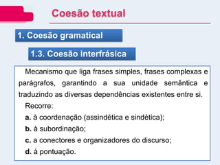 1. Coesão gramatical
1.3. Coesão interfrásica
Mecanismo que liga frases simples, frases complexas e
parágrafos, garantindo a sua unidade semântica e
traduzindo as diversas dependências existentes entre si.
Recorre:
a. à coordenação (assindética e sindética);
b. à subordinação;
c. a conectores e organizadores do discurso;
d. à pontuação.
Coesão textual
 