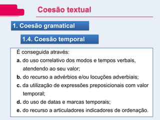 1. Coesão gramatical
1.4. Coesão temporal
É conseguida através:
a. do uso correlativo dos modos e tempos verbais,
atendendo ao seu valor;
b. do recurso a advérbios e/ou locuções adverbiais;
c. da utilização de expressões preposicionais com valor
temporal;
d. do uso de datas e marcas temporais;
e. do recurso a articuladores indicadores de ordenação.
Coesão textual
 