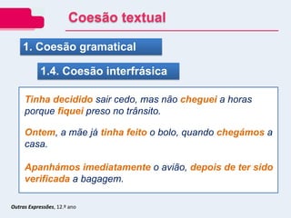 1. Coesão gramatical
1.4. Coesão interfrásica
Tinha decidido sair cedo, mas não cheguei a horas
porque fiquei preso no trânsito.
Ontem, a mãe já tinha feito o bolo, quando chegámos a
casa.
Apanhámos imediatamente o avião, depois de ter sido
verificada a bagagem.
Outras Expressões, 12.º ano
Coesão textual
 