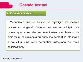 Outras Expressões, 12.º ano
Mecanismo que se baseia na repetição da mesma
palavra ao longo do texto ou na sua substituição por
outras que com ela se relacionam em termos de
hierarquia, equivalência ou oposição semântica, de modo
a constituir uma rede semântica adequada ao tema
desenvolvido.
2. Coesão lexical
Coesão textual
 