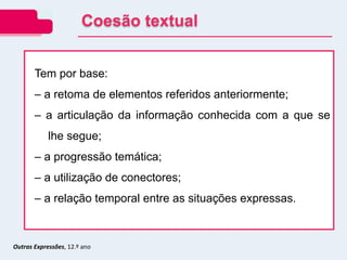 Outras Expressões, 12.º ano
Tem por base:
– a retoma de elementos referidos anteriormente;
– a articulação da informação conhecida com a que se
lhe segue;
– a progressão temática;
– a utilização de conectores;
– a relação temporal entre as situações expressas.
Coesão textual
 