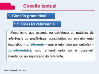 Outras Expressões, 12.º ano
Mecanismo que assenta na existência de cadeias de
referência ou anafóricas, constituídas por um elemento
linguístico – o referente – que é retomado por outro(s) –
correferente(s), cujo entendimento só é possível
atendendo ao significado do referente.
1. Coesão gramatical
1.1. Coesão referencial
Coesão textual
 