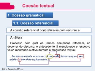 Outras Expressões, 12.º ano
A coesão referencial concretiza-se com recurso a:
1. Coesão gramatical
1.1. Coesão referencial
Anáfora
Processo pelo qual os termos anafóricos retomam, no
decorrer do discurso, o antecedente já mencionado e respetivo
valor, mantendo-o ativo durante a progressão textual.
Ao sair da escola, encontrei o Luís e ele disse-me que o seu
médico o atendera rapidamente.
Coesão textual
 