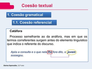Outras Expressões, 12.º ano
1. Coesão gramatical
1.1. Coesão referencial
Catáfora
Processo semelhante ao da anáfora, mas em que os
termos correferentes surgem antes do elemento linguístico
que indica o referente do discurso.
Após a consulta e o que nela lhe fora dito, o jovem
sossegou.
Coesão textual
 