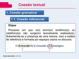 Outras Expressões, 12.º ano
1. Coesão gramatical
1.1. Coesão referencial
Elipse
Processo em que o(s) termo(s) anafórico(s) ou
catafórico(s) não surge(m) lexicalmente realizado(s).
Subentende-se a presença de uma retoma, mas a cadeia
de referência é formada por espaços vazios no discurso.
O Armando foi à consulta e [-] sossegou.
Coesão textual
 