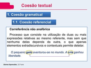 Outras Expressões, 12.º ano
1. Coesão gramatical
1.1. Coesão referencial
Correferência não anafórica
Processo que consiste na utilização de duas ou mais
expressões relativas ao mesmo referente, mas sem que
nenhuma delas dependa da outra, o que apenas
elementos extradiscursivos e contextuais permite detetar.
O pequeno gato aventurou-se no mundo. A cria ganhou
liberdade.
Coesão textual
 