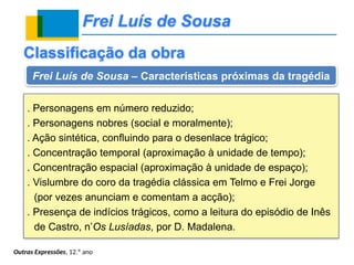 Frei Luís de Sousa
Outras Expressões, 12.º ano
Classificação da obra
Frei Luís de Sousa – Características próximas da tragédia
. Personagens em número reduzido;
. Personagens nobres (social e moralmente);
. Ação sintética, confluindo para o desenlace trágico;
. Concentração temporal (aproximação à unidade de tempo);
. Concentração espacial (aproximação à unidade de espaço);
. Vislumbre do coro da tragédia clássica em Telmo e Frei Jorge
(por vezes anunciam e comentam a acção);
. Presença de indícios trágicos, como a leitura do episódio de Inês
de Castro, n’Os Lusíadas, por D. Madalena.
 