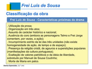Frei Luís de Sousa
Outras Expressões, 12.º ano
Classificação da obra
Frei Luís de Sousa - Características próximas do drama
. Utilização da prosa;
. Organização em três atos;
. Assunto de carácter histórico e nacional;
. Ausência do coro (embora as personagens Telmo e Frei Jorge
comentem, por vezes, a ação);
. Incumprimento estrito da lei das três unidades (não existe
homogeneidade de ação, de tempo e de espaço);
. Presença da religião cristã, de agouros e superstições populares
(manifestações da cultura portuguesa);
. Exaltação de valores patrióticos e da ideia de liberdade,
sobretudo por Manuel de Sousa Coutinho;
. Morte de Maria em palco.
 