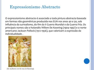 Expressionismo Abstracto
O expressionismo abstracto é associado a toda pintura abstracta baseada
em formas não-geométricas produzida nos EUA nos anos 40 e 50, sob
influência do surrealismo, do fim da II Guerra Mundial e da Guerra Fria. Os
principais nomes são o holandês Willem De Kooning (1904-1997) e o norte-
americano Jackson Pollock (1912-1956), que valorizam a expressão da
individualidade .
[As mulheres cor-de-rosa de Kooning]
 