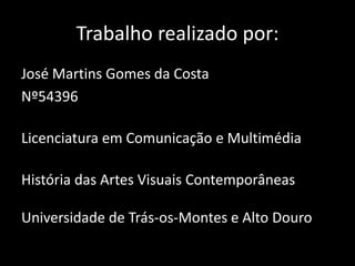 Trabalho realizado por:
José Martins Gomes da Costa
Nº54396
Licenciatura em Comunicação e Multimédia
História das Artes Visuais Contemporâneas

Universidade de Trás-os-Montes e Alto Douro

 